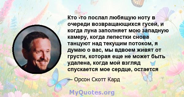 Кто -то послал любящую ноту в очереди возвращающихся гусей, и когда луна заполняет мою западную камеру, когда лепестки снова танцуют над текущим потоком, я думаю о вас, мы вдвоем живят от грусти, которая еще не может