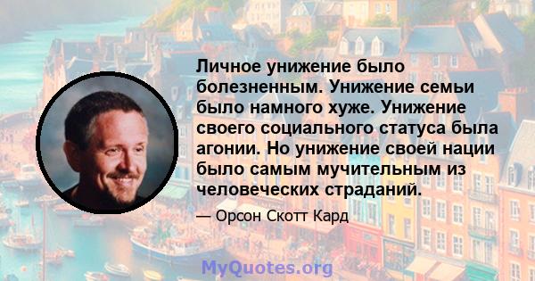 Личное унижение было болезненным. Унижение семьи было намного хуже. Унижение своего социального статуса была агонии. Но унижение своей нации было самым мучительным из человеческих страданий.