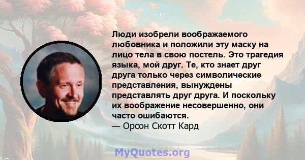 Люди изобрели воображаемого любовника и положили эту маску на лицо тела в свою постель. Это трагедия языка, мой друг. Те, кто знает друг друга только через символические представления, вынуждены представлять друг друга. 