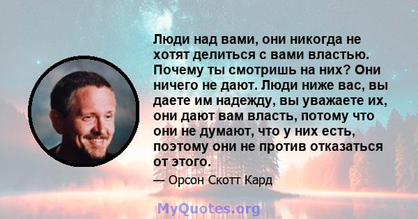 Люди над вами, они никогда не хотят делиться с вами властью. Почему ты смотришь на них? Они ничего не дают. Люди ниже вас, вы даете им надежду, вы уважаете их, они дают вам власть, потому что они не думают, что у них