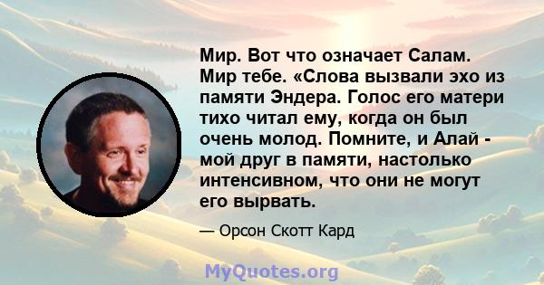 Мир. Вот что означает Салам. Мир тебе. «Слова вызвали эхо из памяти Эндера. Голос его матери тихо читал ему, когда он был очень молод. Помните, и Алай - мой друг в памяти, настолько интенсивном, что они не могут его