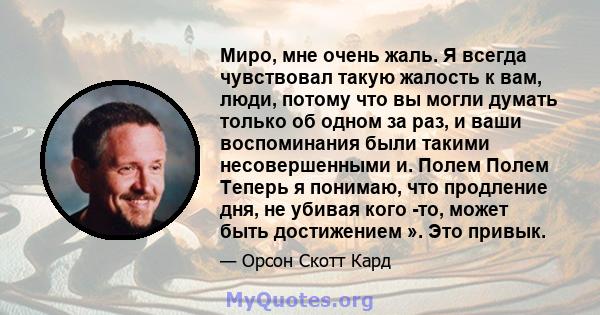 Миро, мне очень жаль. Я всегда чувствовал такую ​​жалость к вам, люди, потому что вы могли думать только об одном за раз, и ваши воспоминания были такими несовершенными и. Полем Полем Теперь я понимаю, что продление