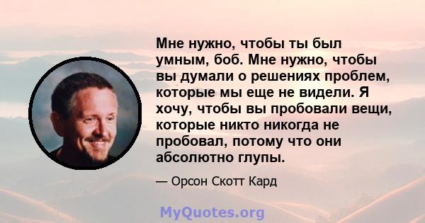 Мне нужно, чтобы ты был умным, боб. Мне нужно, чтобы вы думали о решениях проблем, которые мы еще не видели. Я хочу, чтобы вы пробовали вещи, которые никто никогда не пробовал, потому что они абсолютно глупы.