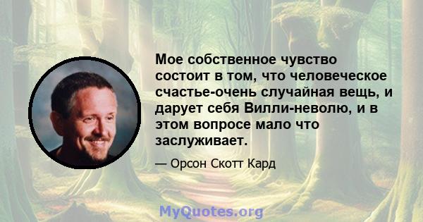 Мое собственное чувство состоит в том, что человеческое счастье-очень случайная вещь, и дарует себя Вилли-неволю, и в этом вопросе мало что заслуживает.