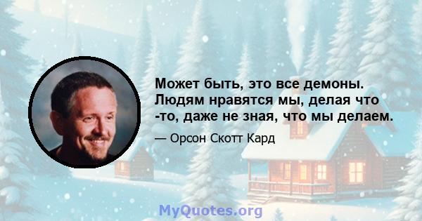 Может быть, это все демоны. Людям нравятся мы, делая что -то, даже не зная, что мы делаем.