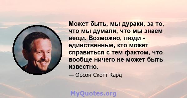 Может быть, мы дураки, за то, что мы думали, что мы знаем вещи. Возможно, люди - единственные, кто может справиться с тем фактом, что вообще ничего не может быть известно.