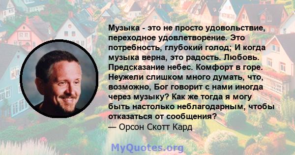 Музыка - это не просто удовольствие, переходное удовлетворение. Это потребность, глубокий голод; И когда музыка верна, это радость. Любовь. Предсказание небес. Комфорт в горе. Неужели слишком много думать, что,