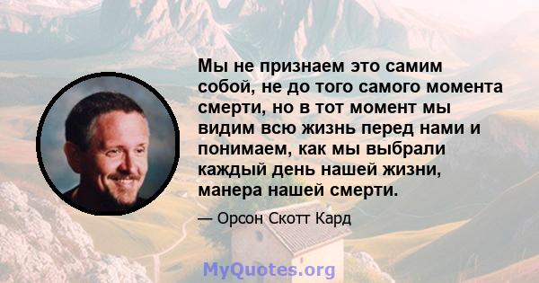 Мы не признаем это самим собой, не до того самого момента смерти, но в тот момент мы видим всю жизнь перед нами и понимаем, как мы выбрали каждый день нашей жизни, манера нашей смерти.