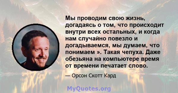 Мы проводим свою жизнь, догадаясь о том, что происходит внутри всех остальных, и когда нам случайно повезло и догадываемся, мы думаем, что понимаем ». Такая чепуха. Даже обезьяна на компьютере время от времени печатает