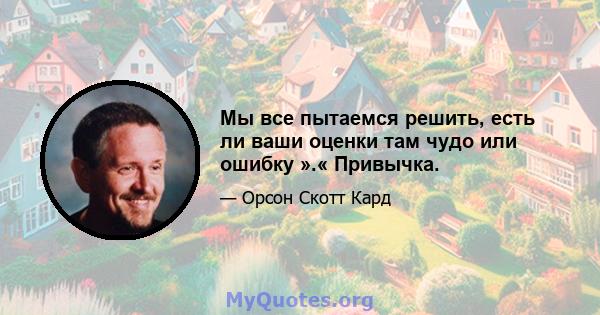 Мы все пытаемся решить, есть ли ваши оценки там чудо или ошибку ».« Привычка.