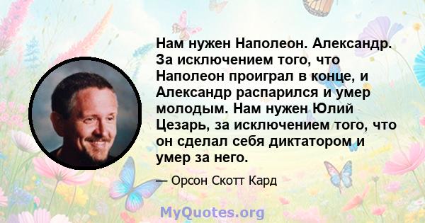 Нам нужен Наполеон. Александр. За исключением того, что Наполеон проиграл в конце, и Александр распарился и умер молодым. Нам нужен Юлий Цезарь, за исключением того, что он сделал себя диктатором и умер за него.