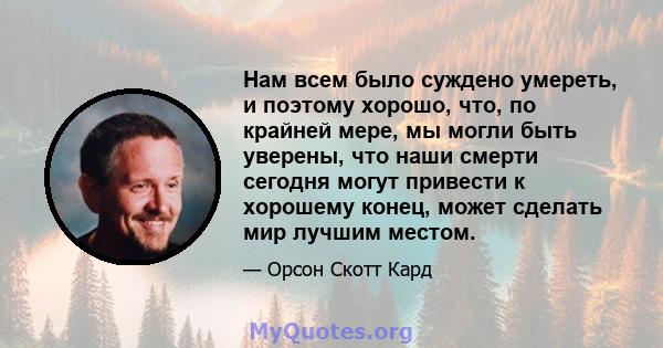 Нам всем было суждено умереть, и поэтому хорошо, что, по крайней мере, мы могли быть уверены, что наши смерти сегодня могут привести к хорошему конец, может сделать мир лучшим местом.