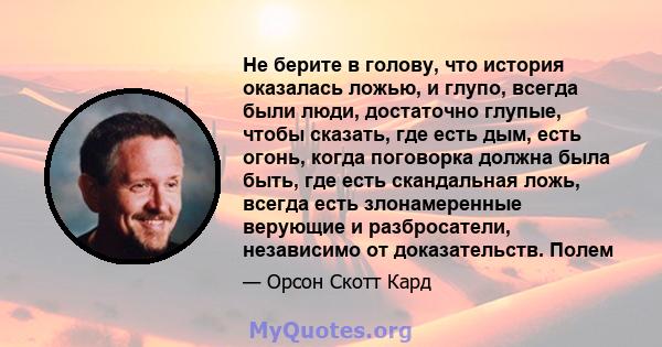 Не берите в голову, что история оказалась ложью, и глупо, всегда были люди, достаточно глупые, чтобы сказать, где есть дым, есть огонь, когда поговорка должна была быть, где есть скандальная ложь, всегда есть