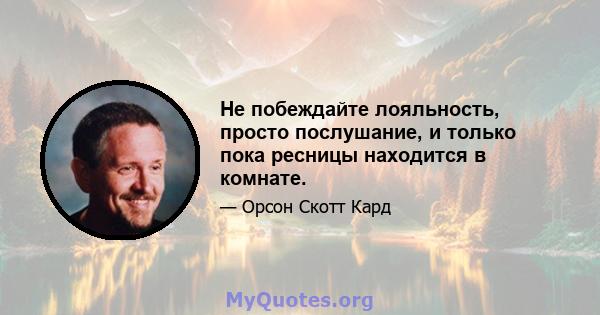 Не побеждайте лояльность, просто послушание, и только пока ресницы находится в комнате.