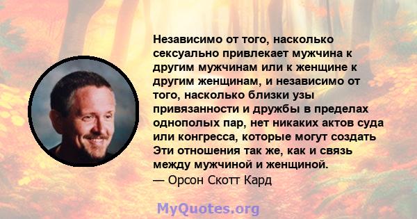 Независимо от того, насколько сексуально привлекает мужчина к другим мужчинам или к женщине к другим женщинам, и независимо от того, насколько близки узы привязанности и дружбы в пределах однополых пар, нет никаких