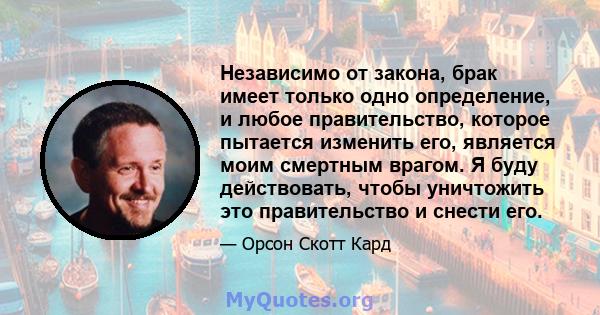 Независимо от закона, брак имеет только одно определение, и любое правительство, которое пытается изменить его, является моим смертным врагом. Я буду действовать, чтобы уничтожить это правительство и снести его.