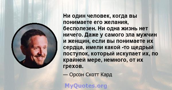 Ни один человек, когда вы понимаете его желания, бесполезен. Ни одна жизнь нет ничего. Даже у самого зла мужчин и женщин, если вы понимаете их сердца, имели какой -то щедрый поступок, который искупает их, по крайней