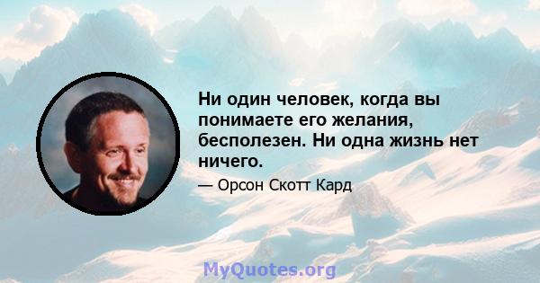 Ни один человек, когда вы понимаете его желания, бесполезен. Ни одна жизнь нет ничего.