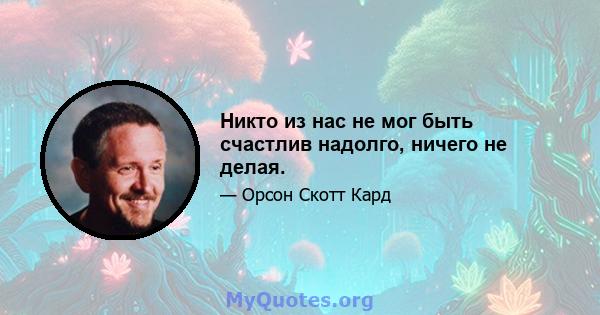 Никто из нас не мог быть счастлив надолго, ничего не делая.