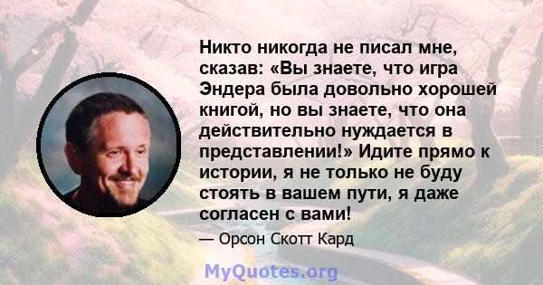 Никто никогда не писал мне, сказав: «Вы знаете, что игра Эндера была довольно хорошей книгой, но вы знаете, что она действительно нуждается в представлении!» Идите прямо к истории, я не только не буду стоять в вашем