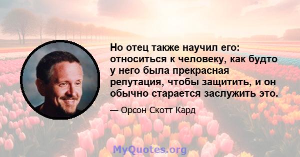 Но отец также научил его: относиться к человеку, как будто у него была прекрасная репутация, чтобы защитить, и он обычно старается заслужить это.