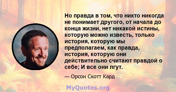 Но правда в том, что никто никогда не понимает другого, от начала до конца жизни, нет никакой истины, которую можно известь, только история, которую мы предполагаем, как правда, история, которую они действительно