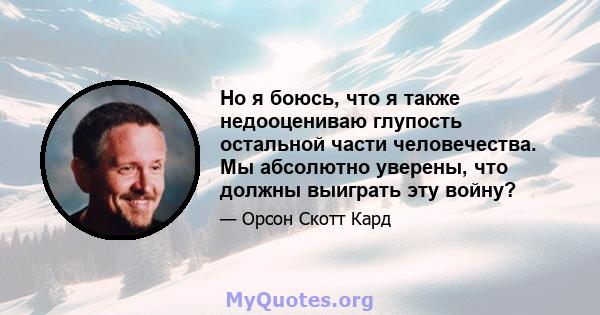 Но я боюсь, что я также недооцениваю глупость остальной части человечества. Мы абсолютно уверены, что должны выиграть эту войну?