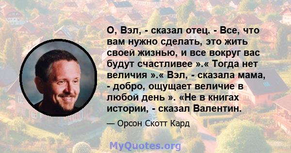 О, Вэл, - сказал отец. - Все, что вам нужно сделать, это жить своей жизнью, и все вокруг вас будут счастливее ».« Тогда нет величия ».« Вэл, - сказала мама, - добро, ощущает величие в любой день ». «Не в книгах истории, 