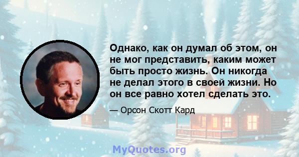 Однако, как он думал об этом, он не мог представить, каким может быть просто жизнь. Он никогда не делал этого в своей жизни. Но он все равно хотел сделать это.