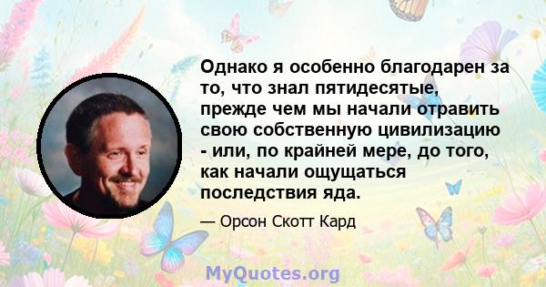 Однако я особенно благодарен за то, что знал пятидесятые, прежде чем мы начали отравить свою собственную цивилизацию - или, по крайней мере, до того, как начали ощущаться последствия яда.