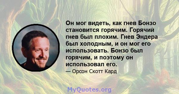 Он мог видеть, как гнев Бонзо становится горячим. Горячий гнев был плохим. Гнев Эндера был холодным, и он мог его использовать. Бонзо был горячим, и поэтому он использовал его.