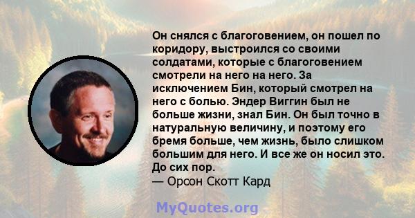 Он снялся с благоговением, он пошел по коридору, выстроился со своими солдатами, которые с благоговением смотрели на него на него. За исключением Бин, который смотрел на него с болью. Эндер Виггин был не больше жизни,