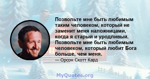 Позвольте мне быть любимым таким человеком, который не заменит меня наложницами, когда я старый и уродливый. Позвольте мне быть любимым человеком, который любит Бога больше, чем меня.