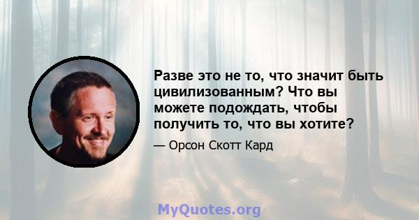 Разве это не то, что значит быть цивилизованным? Что вы можете подождать, чтобы получить то, что вы хотите?