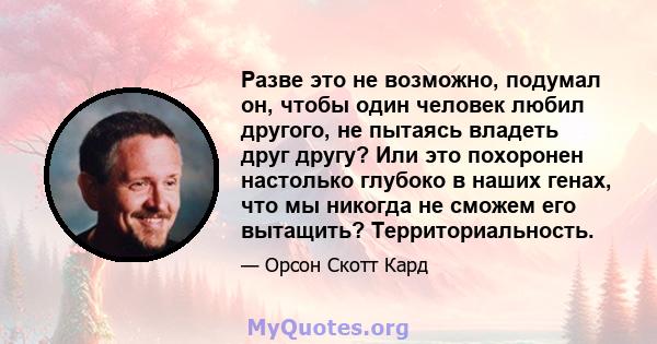 Разве это не возможно, подумал он, чтобы один человек любил другого, не пытаясь владеть друг другу? Или это похоронен настолько глубоко в наших генах, что мы никогда не сможем его вытащить? Территориальность.