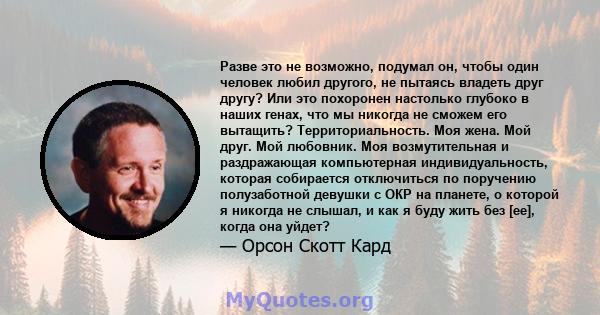 Разве это не возможно, подумал он, чтобы один человек любил другого, не пытаясь владеть друг другу? Или это похоронен настолько глубоко в наших генах, что мы никогда не сможем его вытащить? Территориальность. Моя жена.