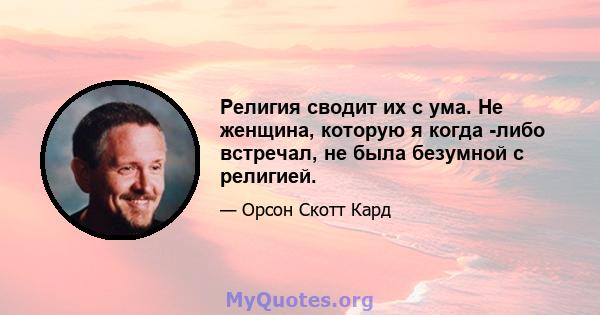 Религия сводит их с ума. Не женщина, которую я когда -либо встречал, не была безумной с религией.