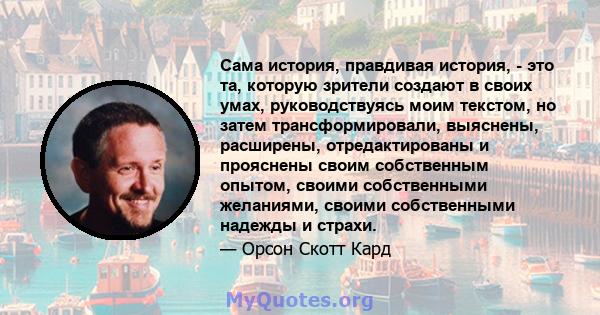 Сама история, правдивая история, - это та, которую зрители создают в своих умах, руководствуясь моим текстом, но затем трансформировали, выяснены, расширены, отредактированы и прояснены своим собственным опытом, своими