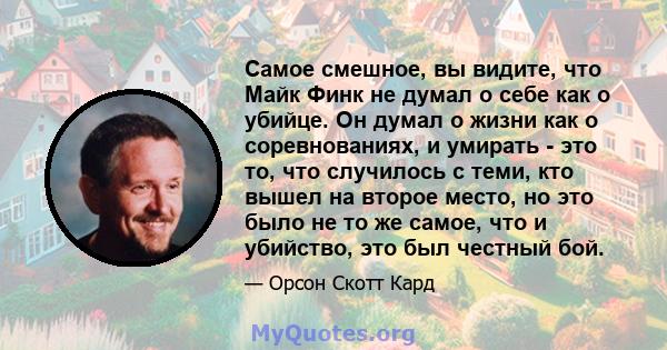 Самое смешное, вы видите, что Майк Финк не думал о себе как о убийце. Он думал о жизни как о соревнованиях, и умирать - это то, что случилось с теми, кто вышел на второе место, но это было не то же самое, что и