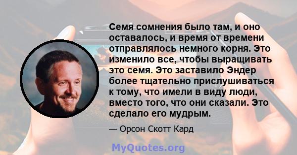 Семя сомнения было там, и оно оставалось, и время от времени отправлялось немного корня. Это изменило все, чтобы выращивать это семя. Это заставило Эндер более тщательно прислушиваться к тому, что имели в виду люди,