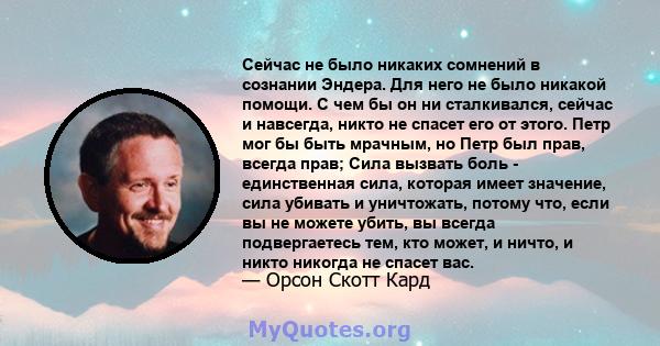 Сейчас не было никаких сомнений в сознании Эндера. Для него не было никакой помощи. С чем бы он ни сталкивался, сейчас и навсегда, никто не спасет его от этого. Петр мог бы быть мрачным, но Петр был прав, всегда прав;