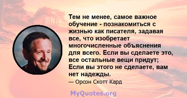 Тем не менее, самое важное обучение - познакомиться с жизнью как писателя, задавая все, что изобретает многочисленные объяснения для всего. Если вы сделаете это, все остальные вещи придут; Если вы этого не сделаете, вам 