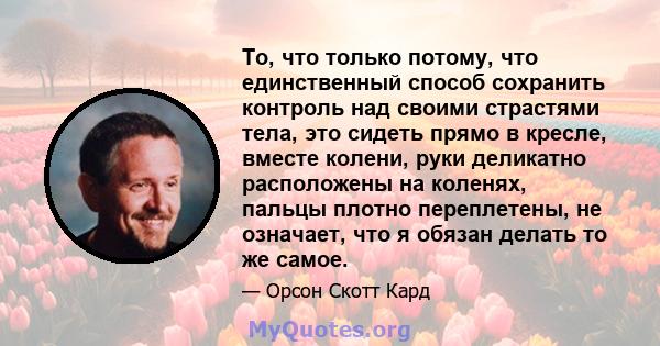 То, что только потому, что единственный способ сохранить контроль над своими страстями тела, это сидеть прямо в кресле, вместе колени, руки деликатно расположены на коленях, пальцы плотно переплетены, не означает, что я 