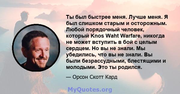 Ты был быстрее меня. Лучше меня. Я был слишком старым и осторожным. Любой порядочный человек, который Knos Waht Warfare, никогда не может вступить в бой с целым сердцем. Но вы не знали. Мы убедились, что вы не знали. Вы 