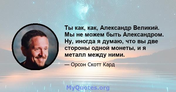 Ты как, как, Александр Великий. Мы не можем быть Александром. Ну, иногда я думаю, что вы две стороны одной монеты, и я металл между ними.