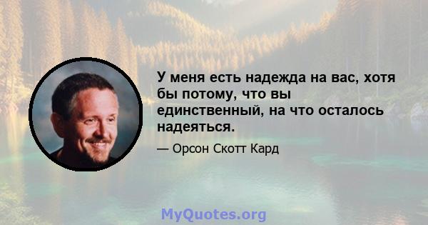 У меня есть надежда на вас, хотя бы потому, что вы единственный, на что осталось надеяться.