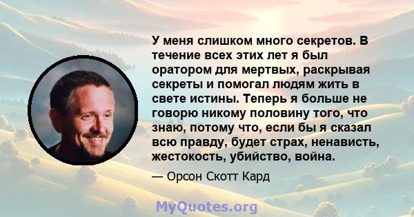 У меня слишком много секретов. В течение всех этих лет я был оратором для мертвых, раскрывая секреты и помогал людям жить в свете истины. Теперь я больше не говорю никому половину того, что знаю, потому что, если бы я