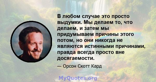 В любом случае это просто выдумки. Мы делаем то, что делаем, и затем мы придумываем причины этого потом, но они никогда не являются истинными причинами, правда всегда просто вне досягаемости.