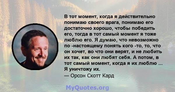 В тот момент, когда я действительно понимаю своего врага, понимаю его достаточно хорошо, чтобы победить его, тогда в тот самый момент я тоже люблю его. Я думаю, что невозможно по -настоящему понять кого -то, то, что он