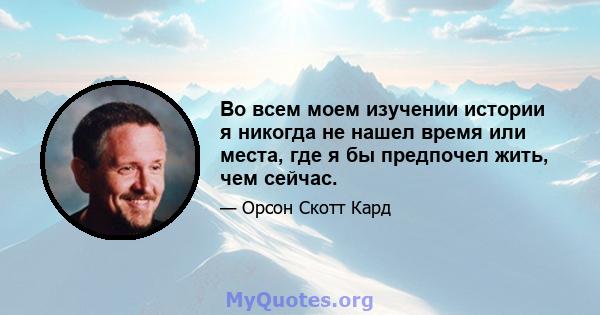 Во всем моем изучении истории я никогда не нашел время или места, где я бы предпочел жить, чем сейчас.